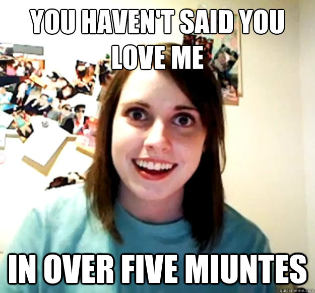 You haven't said you 
love me in over five miuntes  Overly Attached Girlfriend