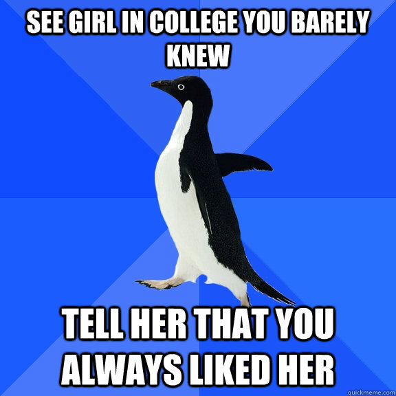 see girl in college you barely knew tell her that you always liked her  Socially Awkward Penguin
