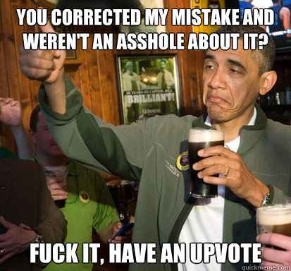 You corrected my mistake and weren't an asshole about it? fuck it, have an upvote   Upvote Obama