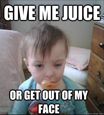 Give me Juice Or get out of my face  