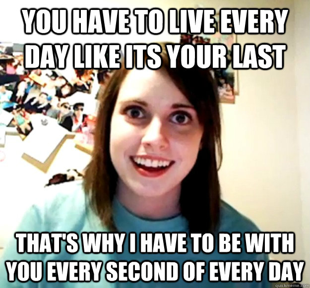 You have to live every day like its your last That's why I have to be with you every second of every day  Overly Attached Girlfriend