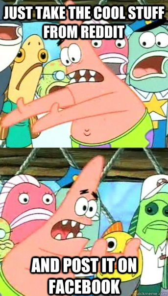 Just take the cool stuff from Reddit and post it on facebook  Push it somewhere else Patrick