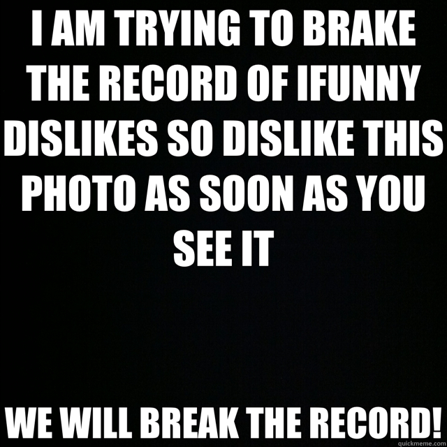 I AM TRYING TO BRAKE THE RECORD OF IFUNNY DISLIKES SO DISLIKE THIS PHOTO AS SOON AS YOU SEE IT WE WILL BREAK THE RECORD! - I AM TRYING TO BRAKE THE RECORD OF IFUNNY DISLIKES SO DISLIKE THIS PHOTO AS SOON AS YOU SEE IT WE WILL BREAK THE RECORD!  Misc