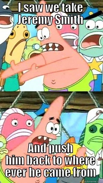 I SAW WE TAKE JEREMY SMITH AND PUSH HIM BACK TO WHERE EVER HE CAME FROM Push it somewhere else Patrick