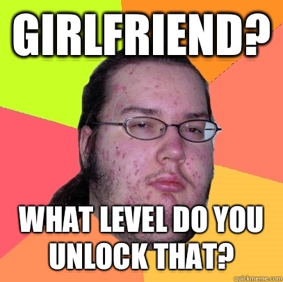 Girlfriend? What level do you unlock that?  Butthurt Dweller