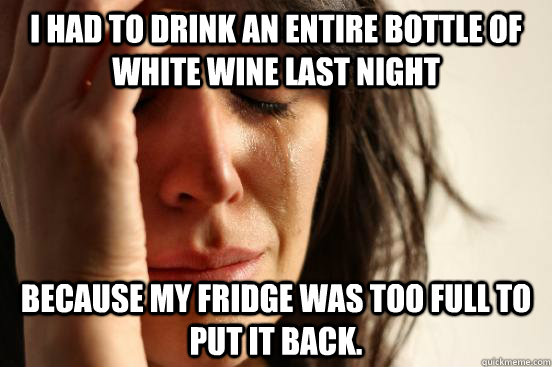I had to drink an entire bottle of white wine last night because my fridge was too full to put it back.  First World Problems