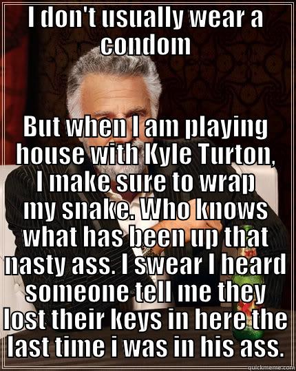I DON'T USUALLY WEAR A CONDOM BUT WHEN I AM PLAYING HOUSE WITH KYLE TURTON, I MAKE SURE TO WRAP MY SNAKE. WHO KNOWS WHAT HAS BEEN UP THAT NASTY ASS. I SWEAR I HEARD SOMEONE TELL ME THEY LOST THEIR KEYS IN HERE THE LAST TIME I WAS IN HIS ASS. The Most Interesting Man In The World