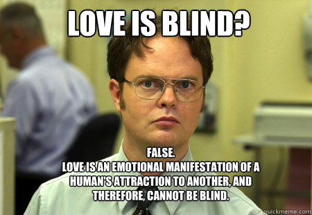 LOVE IS BLIND? FALSE.
LOVE IS AN EMOTIONAL MANIFESTATION OF A HUMAN'S ATTRACTION TO ANOTHER, AND THEREFORE, CANNOT BE BLIND.  Schrute