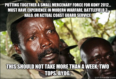 putting together a small mercenary force for KONY 2012... must have experience in Modern Warfare, battlefield 3, Halo, or actual coast guard service.  this should not take more than a week, two tops. BYOG.  - putting together a small mercenary force for KONY 2012... must have experience in Modern Warfare, battlefield 3, Halo, or actual coast guard service.  this should not take more than a week, two tops. BYOG.   Kony