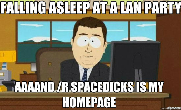 Falling asleep at a lan party AAAAND /r Spacedicks is my homepage  aaaand its gone