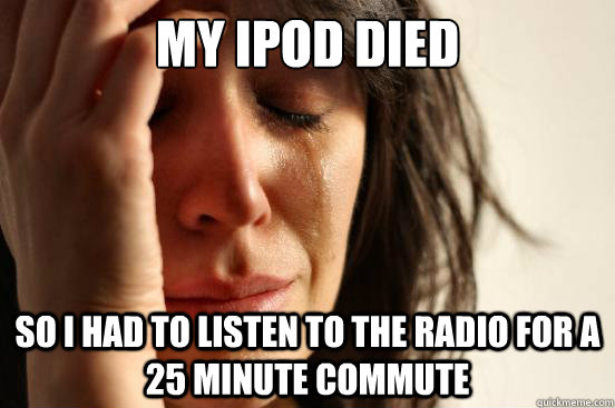 MY IPOD DIED SO I HAD TO LISTEN TO THE RADIO FOR A 25 MINUTE COMMUTE  First World Problems
