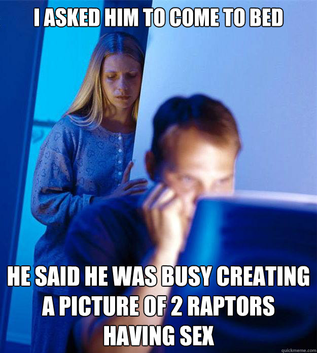 I asked him to come to bed He said he was busy creating a picture of 2 raptors having sex  Redditors Wife