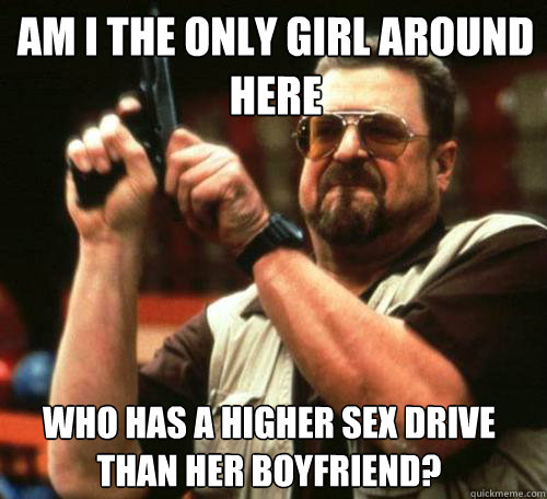 AM I THE ONLY GIRL AROUND
HERE WHO HAS A HIGHER SEX DRIVE THAN HER BOYFRIEND?  