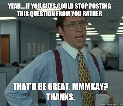 Yeah....if you guys could stop posting this question from You Rather That'd be great. Mmmkay? Thanks.  Bill Lumbergh