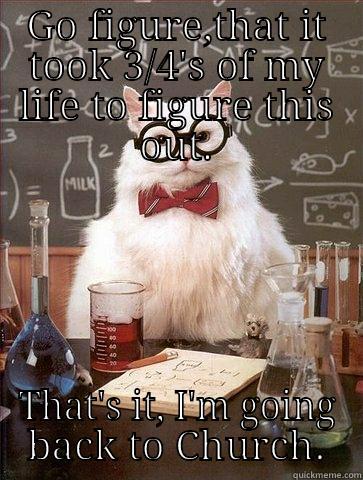 GO FIGURE,THAT IT TOOK 3/4'S OF MY LIFE TO FIGURE THIS OUT. THAT'S IT, I'M GOING BACK TO CHURCH. Chemistry Cat