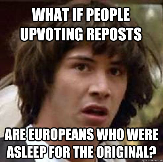 What if people upvoting reposts are europeans who were asleep for the original?  conspiracy keanu