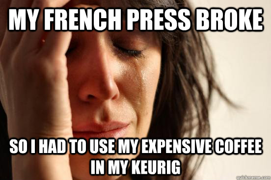 my french press broke so i had to use my expensive coffee in my keurig  First World Problems