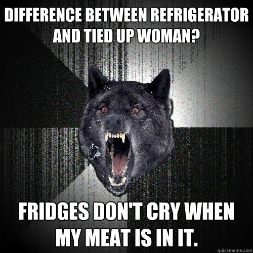 Difference between refrigerator and tied up woman? Fridges don't cry when my meat is in it.  Insanity Wolf