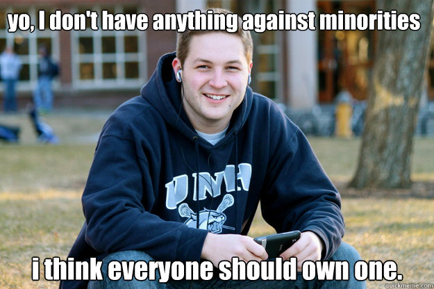 yo, I don't have anything against minorities i think everyone should own one.  Mature College Senior