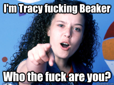 I'm Tracy fucking Beaker Who the fuck are you?  