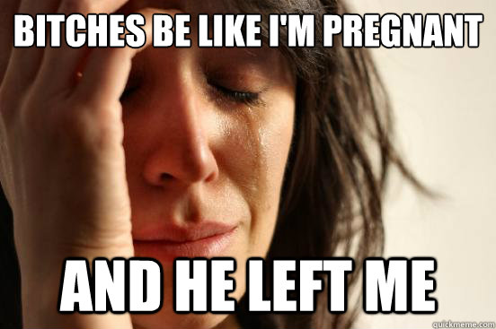Bitches Be Like I'm Pregnant And He Left Me  First World Problems