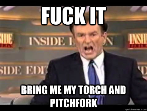 Fuck it bring me my torch and pitchfork  