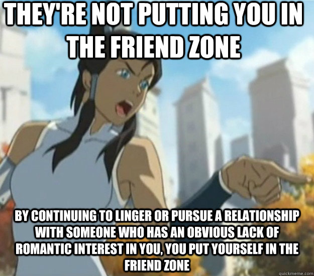 They're not putting you in the friend zone By continuing to linger or pursue a relationship with someone who has an obvious lack of romantic interest in you, you put yourself in the friend zone - They're not putting you in the friend zone By continuing to linger or pursue a relationship with someone who has an obvious lack of romantic interest in you, you put yourself in the friend zone  Defensive Korra