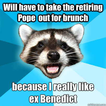 Will have to take the retiring Pope  out for brunch because I really like 
ex Benedict  Lame Pun Coon