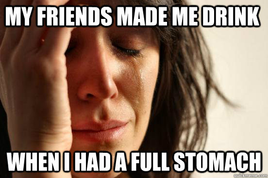My friends made me drink When i had a full stomach  First World Problems