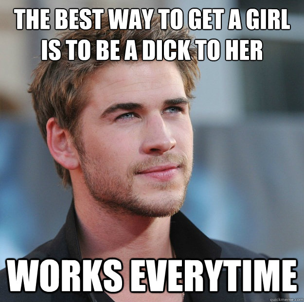 The best way to get a girl is to be a dick to her Works everytime  
