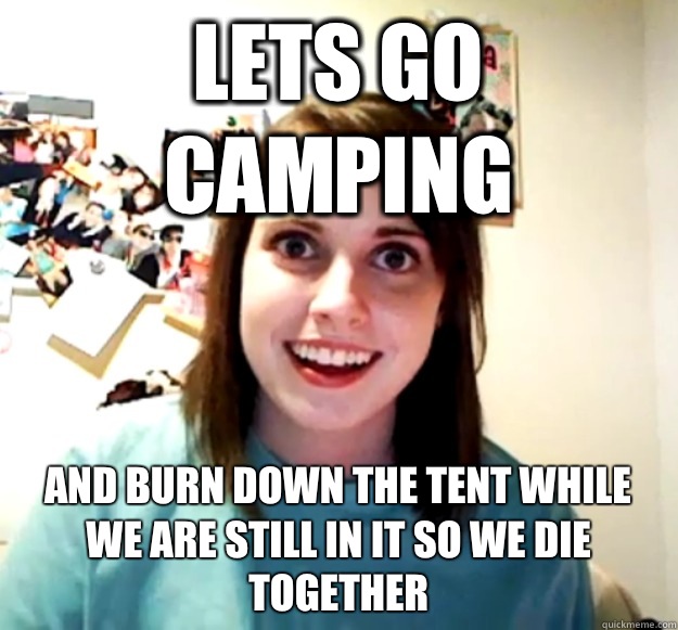 Lets go camping And Burn down the tent while we are still in it so we die together  Overly Attached Girlfriend