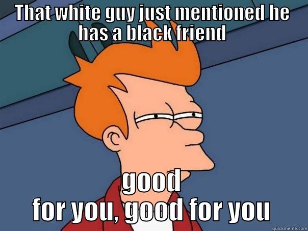 THAT WHITE GUY JUST MENTIONED HE HAS A BLACK FRIEND GOOD FOR YOU, GOOD FOR YOU Futurama Fry