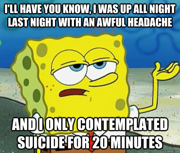 I'll have you know, I was up all night last night with an awful headache And I only contemplated suicide for 20 minutes - I'll have you know, I was up all night last night with an awful headache And I only contemplated suicide for 20 minutes  Tough Spongebob