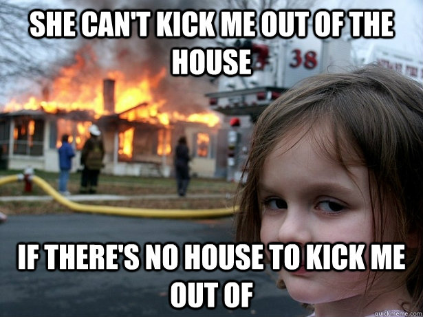 She can't kick me out of the house If there's no house to kick me out of  Disaster Girl