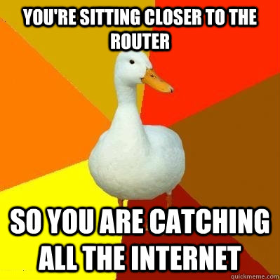 You're sitting closer to the router So you are catching all the internet - You're sitting closer to the router So you are catching all the internet  Tech Impaired Duck