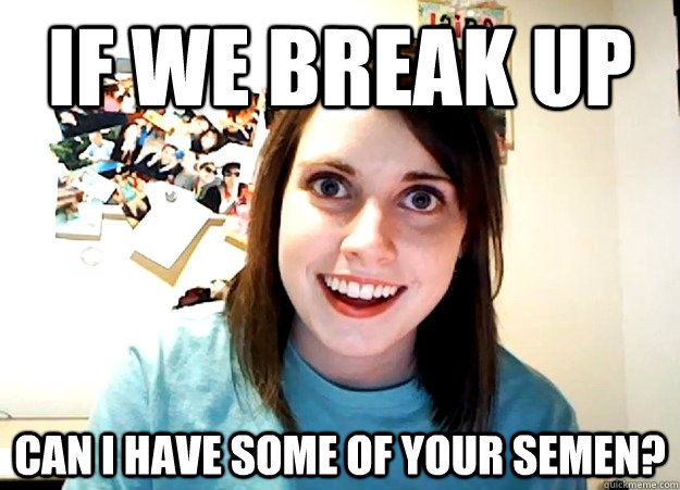 If we break up Can i have some of your semen?  Overly Attached Girlfriend