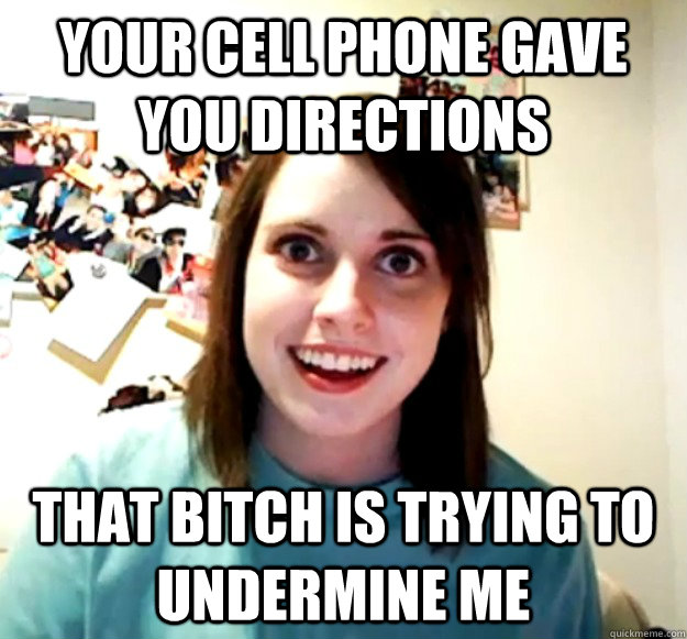 your cell phone gave you directions that bitch is trying to undermine me  Overly Attached Girlfriend
