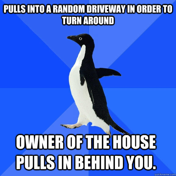 Pulls into a random driveway in order to turn around Owner of the house pulls in behind you.   - Pulls into a random driveway in order to turn around Owner of the house pulls in behind you.    Socially Awkward Penguin