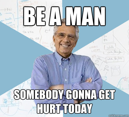 BE A MAN SOMEBODY GONNA GET HURT TODAY  EngineeringProfessor