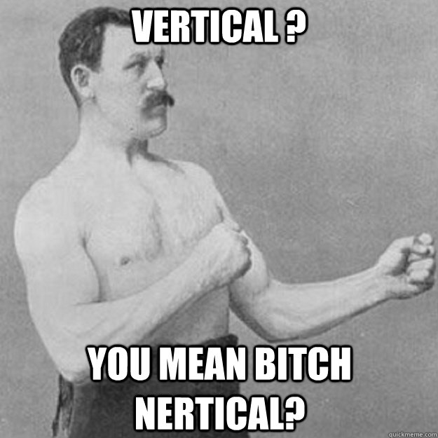 Vertical ? YOU MEAN BITCH NERTICAL?  overly manly man