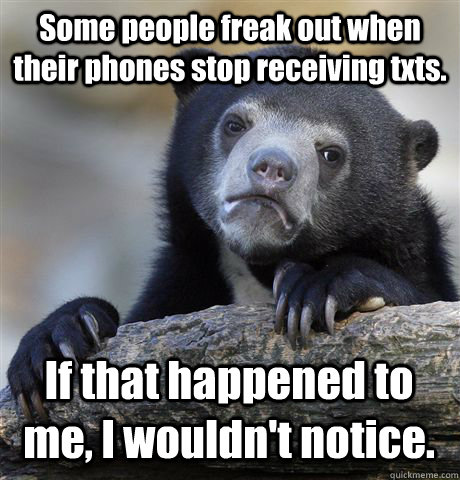 Some people freak out when their phones stop receiving txts. If that happened to me, I wouldn't notice.  Confession Bear