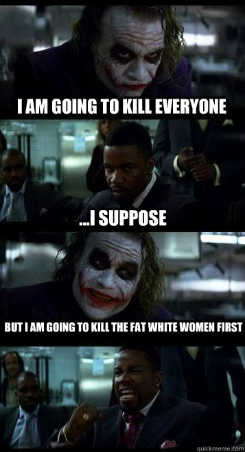 i am going to kill everyone ...i suppose but i am going to kill the fat white women first  Joker with Black guy