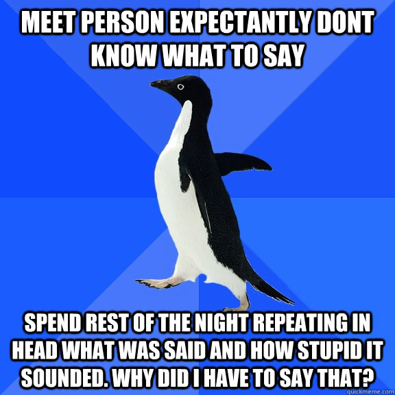 Meet person expectantly dont know what to say  Spend rest of the night repeating in head what was said and how stupid it sounded. Why did I have to say that?   Socially Awkward Penguin