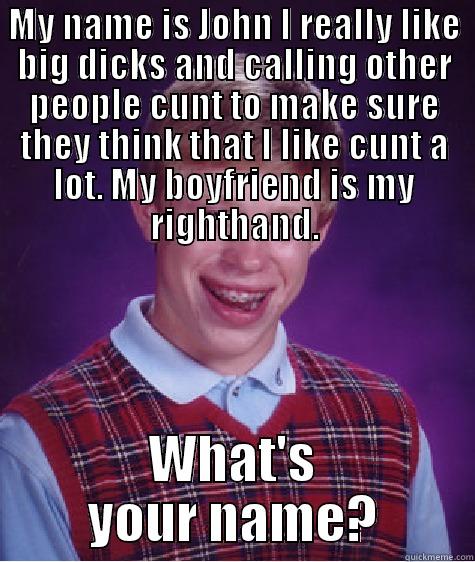 MY NAME IS JOHN I REALLY LIKE BIG DICKS AND CALLING OTHER PEOPLE CUNT TO MAKE SURE THEY THINK THAT I LIKE CUNT A LOT. MY BOYFRIEND IS MY RIGHTHAND. WHAT'S YOUR NAME? Bad Luck Brian