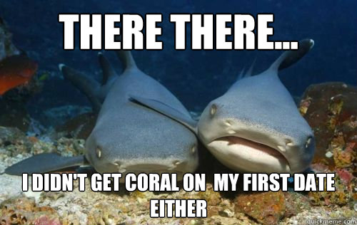 There there... I didn't get coral on  my first date either  Compassionate Shark Friend