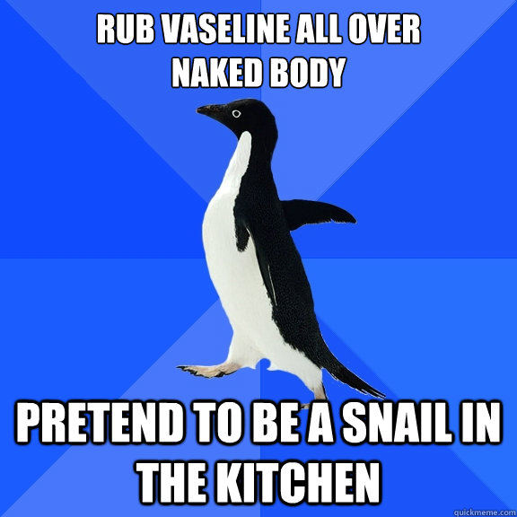 rub vaseline all over
naked body Pretend to be a snail in the kitchen  Socially Awkward Penguin