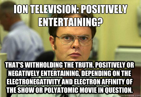 ion television: positively entertaining? that's withholding the truth. positively or negatively entertaining, depending on the electronegativity and electron affinity of the show or polyatomic movie in question. - ion television: positively entertaining? that's withholding the truth. positively or negatively entertaining, depending on the electronegativity and electron affinity of the show or polyatomic movie in question.  Dwight