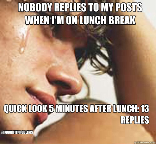 Nobody replies to my posts when I'm on lunch break Quick look 5 minutes after lunch: 13 replies #ImgurFITproblems  