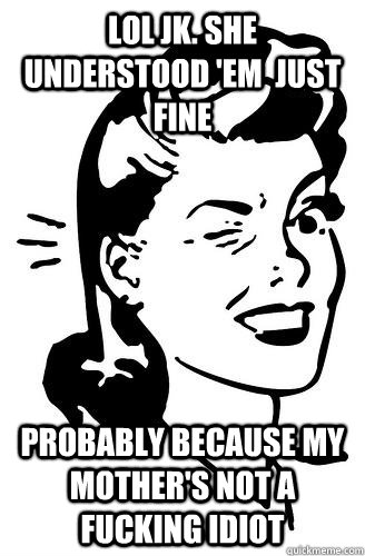 LOL JK. SHE UNDERSTOOD 'EM  JUST FINE PROBABLY BECAUSE MY MOTHER'S NOT A FUCKING IDIOT - LOL JK. SHE UNDERSTOOD 'EM  JUST FINE PROBABLY BECAUSE MY MOTHER'S NOT A FUCKING IDIOT  Over It Mom