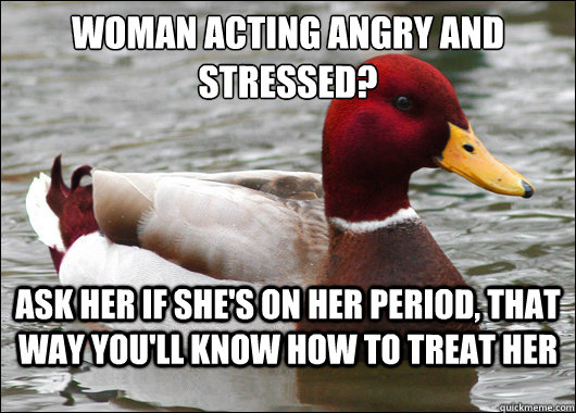 Woman acting angry and stressed?
 ask her if she's on her period, that way you'll know how to treat her  Malicious Advice Mallard